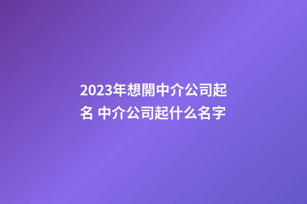 2023年想開中介公司起名 中介公司起什么名字-第1張-公司起名-玄機派